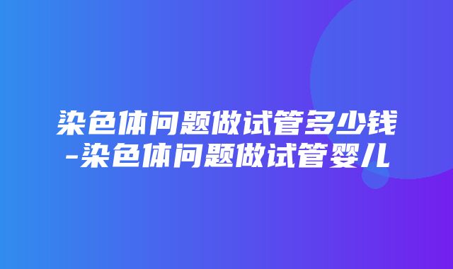 染色体问题做试管多少钱-染色体问题做试管婴儿