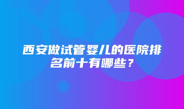 西安做试管婴儿的医院排名前十有哪些？