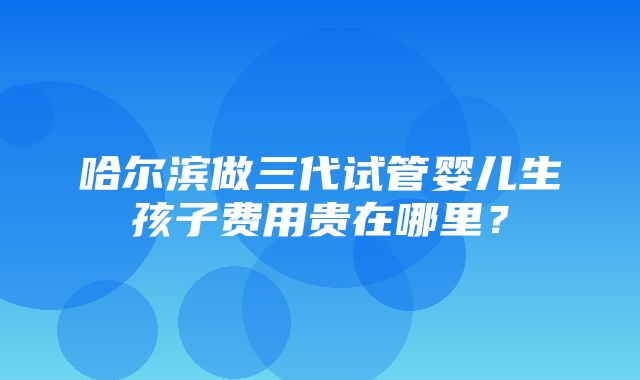 哈尔滨做三代试管婴儿生孩子费用贵在哪里？