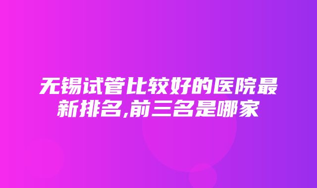 无锡试管比较好的医院最新排名,前三名是哪家