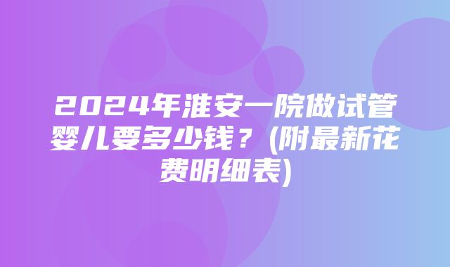 2024年淮安一院做试管婴儿要多少钱？(附最新花费明细表)