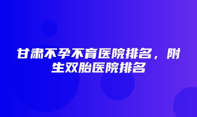 甘肃不孕不育医院排名，附生双胎医院排名