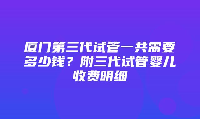 厦门第三代试管一共需要多少钱？附三代试管婴儿收费明细