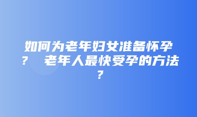 如何为老年妇女准备怀孕？ 老年人最快受孕的方法？