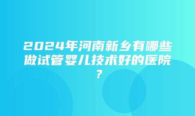 2024年河南新乡有哪些做试管婴儿技术好的医院？