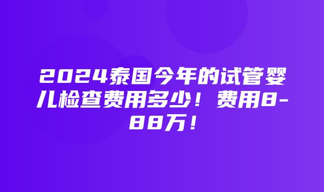 2024泰国今年的试管婴儿检查费用多少！费用8-88万！