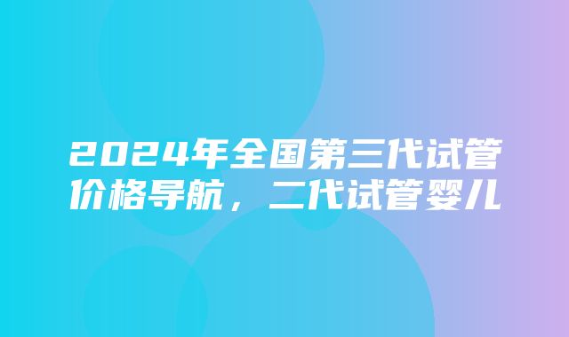 2024年全国第三代试管价格导航，二代试管婴儿