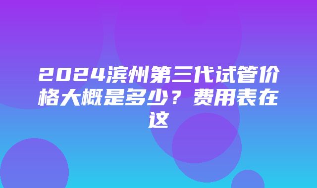 2024滨州第三代试管价格大概是多少？费用表在这