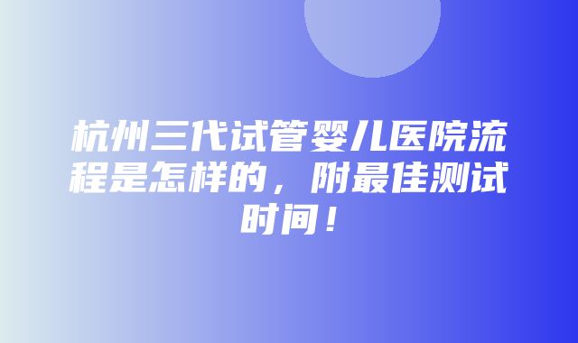 杭州三代试管婴儿医院流程是怎样的，附最佳测试时间！