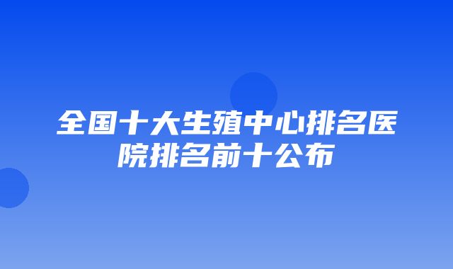 全国十大生殖中心排名医院排名前十公布