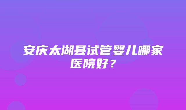 安庆太湖县试管婴儿哪家医院好？