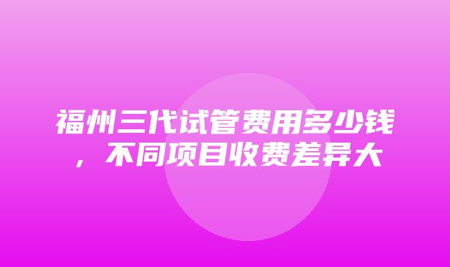 福州三代试管费用多少钱，不同项目收费差异大