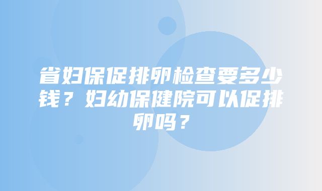 省妇保促排卵检查要多少钱？妇幼保健院可以促排卵吗？