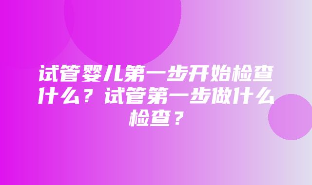 试管婴儿第一步开始检查什么？试管第一步做什么检查？