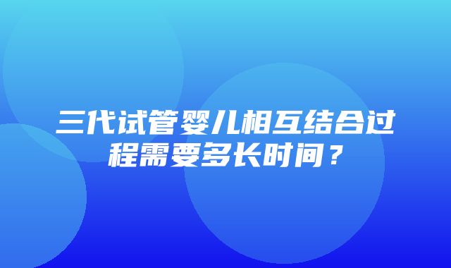 三代试管婴儿相互结合过程需要多长时间？