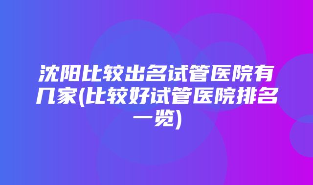 沈阳比较出名试管医院有几家(比较好试管医院排名一览)