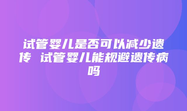 试管婴儿是否可以减少遗传 试管婴儿能规避遗传病吗