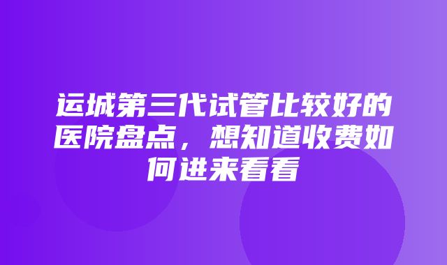 运城第三代试管比较好的医院盘点，想知道收费如何进来看看