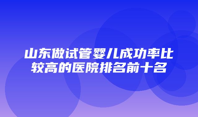 山东做试管婴儿成功率比较高的医院排名前十名