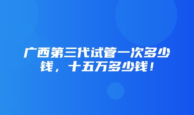 广西第三代试管一次多少钱，十五万多少钱！