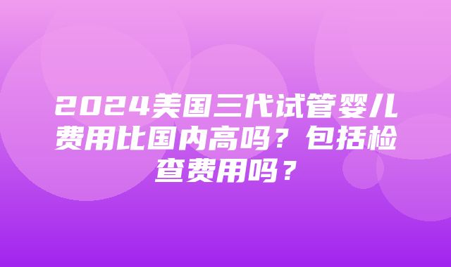 2024美国三代试管婴儿费用比国内高吗？包括检查费用吗？