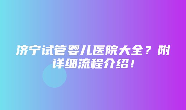 济宁试管婴儿医院大全？附详细流程介绍！