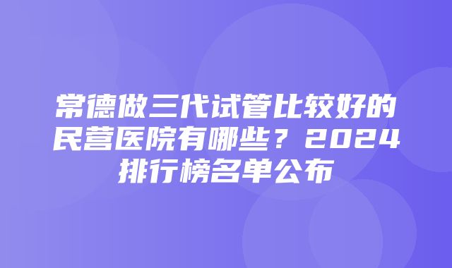 常德做三代试管比较好的民营医院有哪些？2024排行榜名单公布