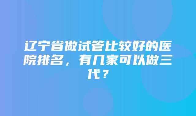 辽宁省做试管比较好的医院排名，有几家可以做三代？