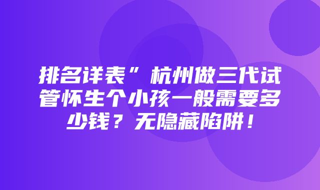 排名详表”杭州做三代试管怀生个小孩一般需要多少钱？无隐藏陷阱！