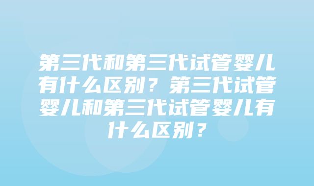 第三代和第三代试管婴儿有什么区别？第三代试管婴儿和第三代试管婴儿有什么区别？