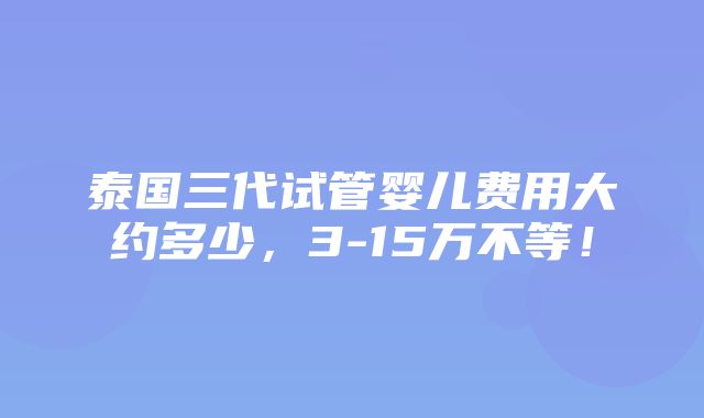 泰国三代试管婴儿费用大约多少，3-15万不等！