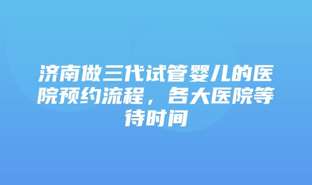 济南做三代试管婴儿的医院预约流程，各大医院等待时间