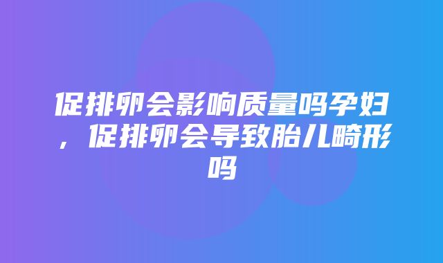 促排卵会影响质量吗孕妇，促排卵会导致胎儿畸形吗