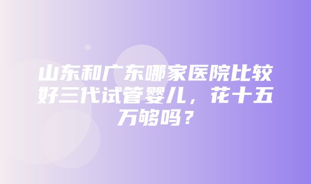 山东和广东哪家医院比较好三代试管婴儿，花十五万够吗？