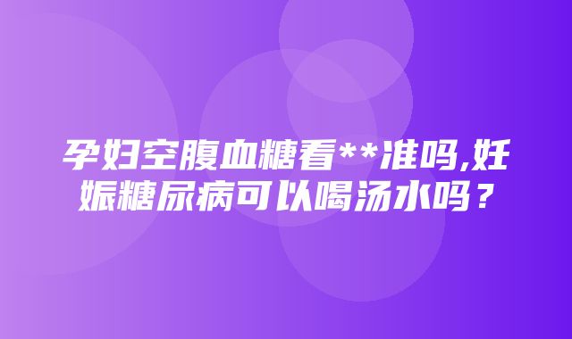 孕妇空腹血糖看**准吗,妊娠糖尿病可以喝汤水吗？