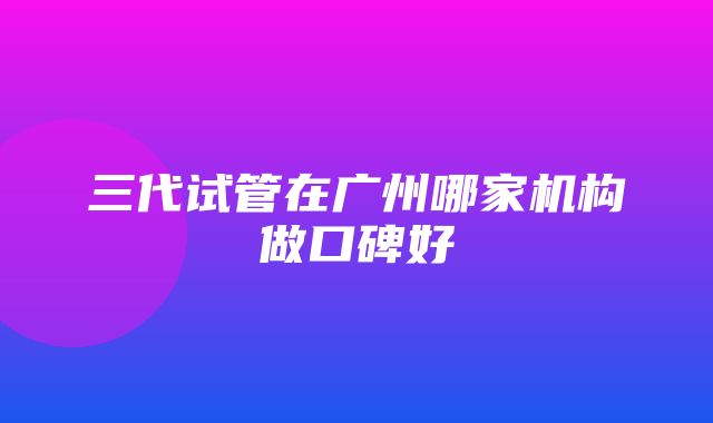 三代试管在广州哪家机构做口碑好