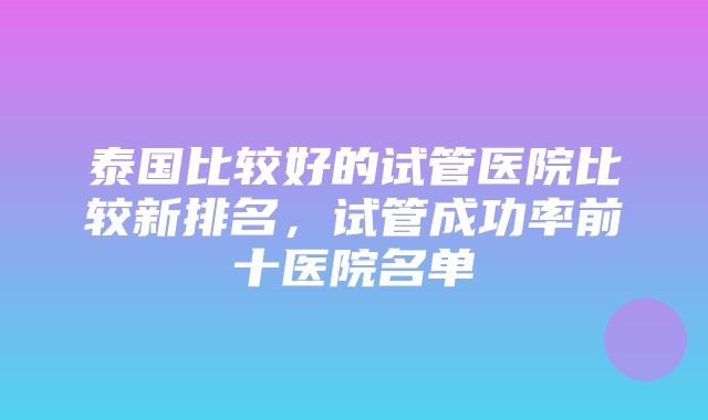 泰国比较好的试管医院比较新排名，试管成功率前十医院名单