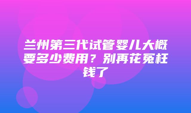 兰州第三代试管婴儿大概要多少费用？别再花冤枉钱了