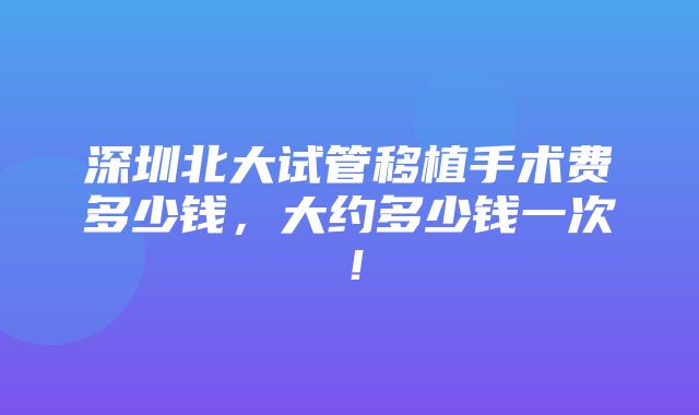 深圳北大试管移植手术费多少钱，大约多少钱一次！