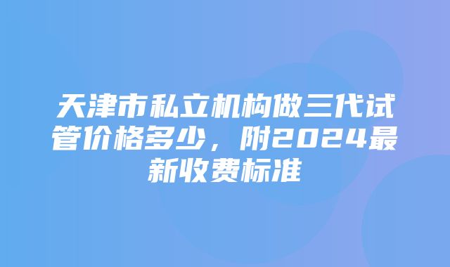 天津市私立机构做三代试管价格多少，附2024最新收费标准