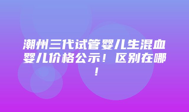 潮州三代试管婴儿生混血婴儿价格公示！区别在哪！