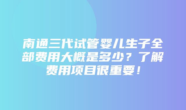 南通三代试管婴儿生子全部费用大概是多少？了解费用项目很重要！