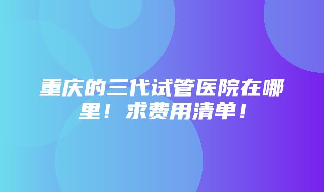 重庆的三代试管医院在哪里！求费用清单！