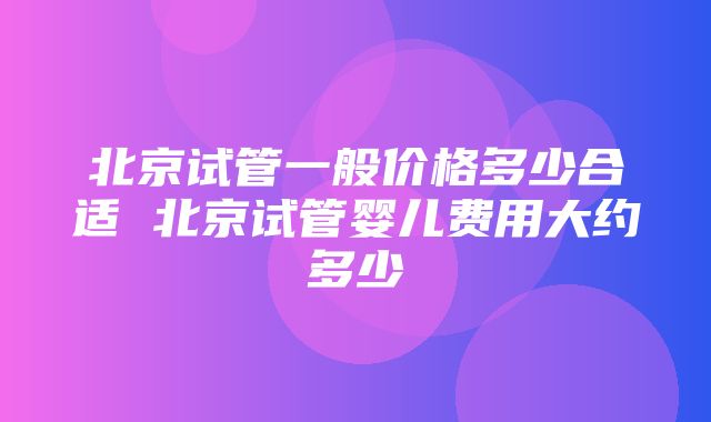 北京试管一般价格多少合适 北京试管婴儿费用大约多少