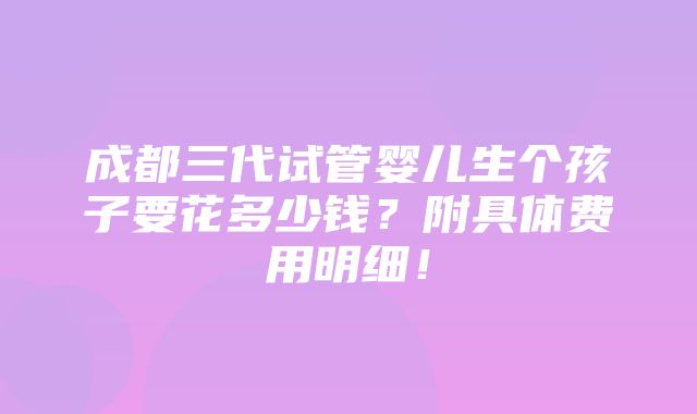 成都三代试管婴儿生个孩子要花多少钱？附具体费用明细！