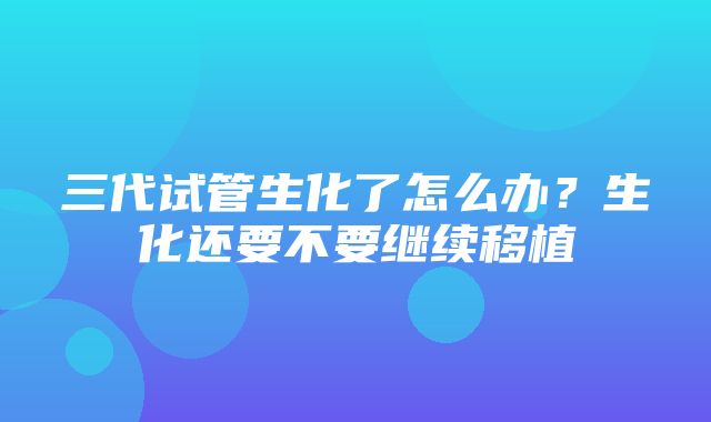 三代试管生化了怎么办？生化还要不要继续移植