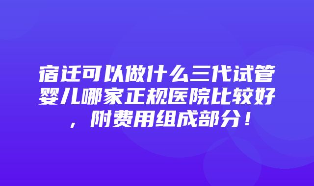 宿迁可以做什么三代试管婴儿哪家正规医院比较好，附费用组成部分！