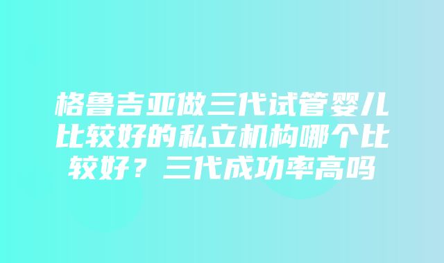 格鲁吉亚做三代试管婴儿比较好的私立机构哪个比较好？三代成功率高吗