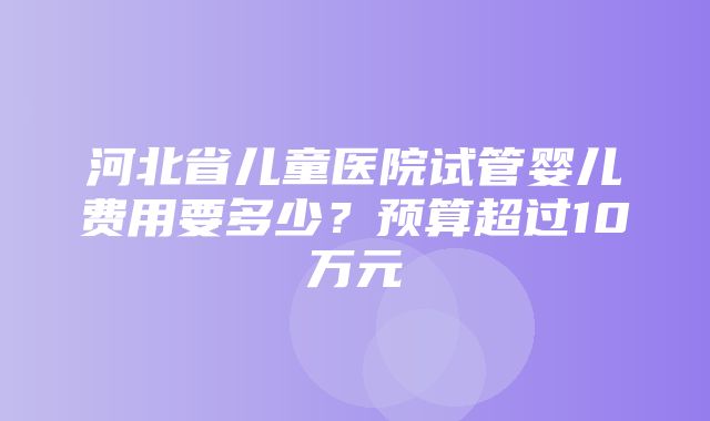 河北省儿童医院试管婴儿费用要多少？预算超过10万元