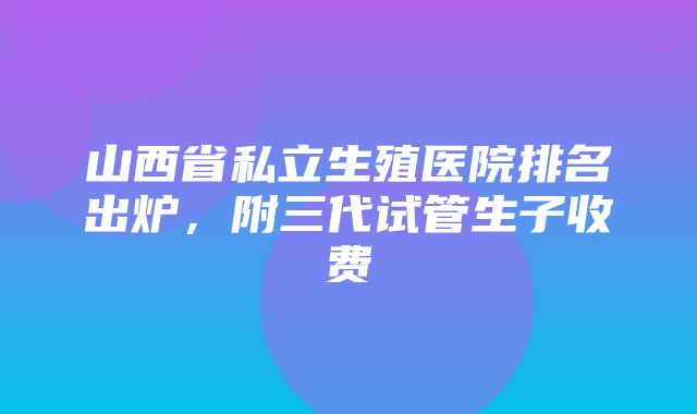 山西省私立生殖医院排名出炉，附三代试管生子收费